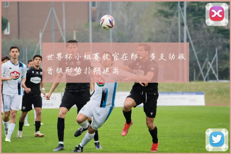 世界杯小组赛收官在即，多支劲旅晋级形势扑朔迷离