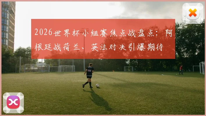 2026世界杯小组赛焦点战盘点：阿根廷战荷兰、英法对决引爆期待
