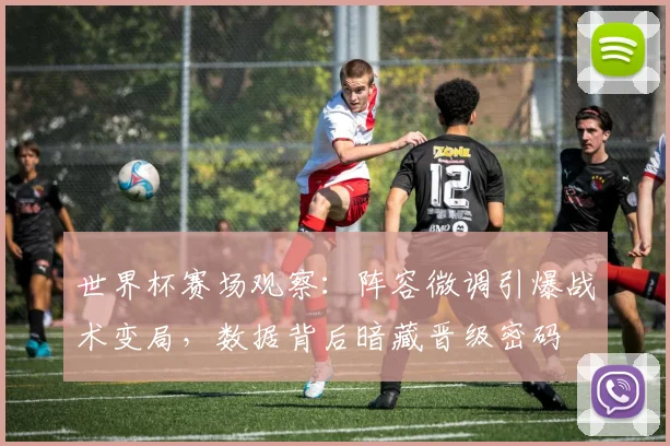 世界杯赛场观察：阵容微调引爆战术变局，数据背后暗藏晋级密码