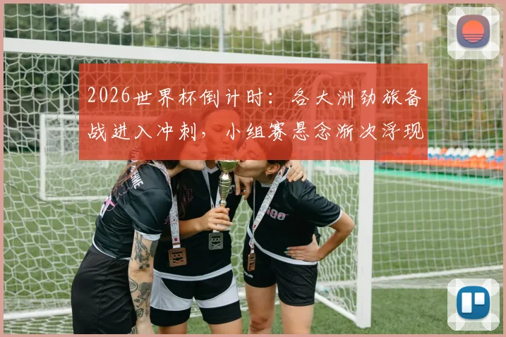 2026世界杯倒计时：各大洲劲旅备战进入冲刺，小组赛悬念渐次浮现