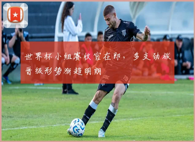 世界杯小组赛收官在即，多支劲旅晋级形势渐趋明朗